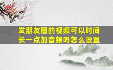 发朋友圈的视频可以时间长一点加音频吗怎么设置