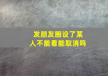 发朋友圈设了某人不能看能取消吗