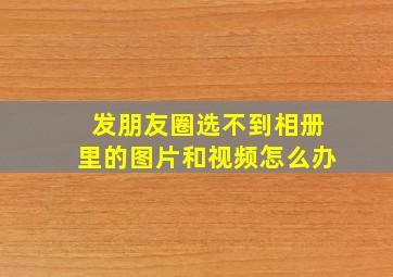 发朋友圈选不到相册里的图片和视频怎么办