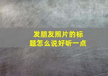 发朋友照片的标题怎么说好听一点