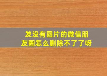 发没有图片的微信朋友圈怎么删除不了了呀