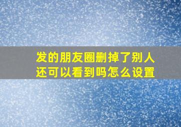 发的朋友圈删掉了别人还可以看到吗怎么设置