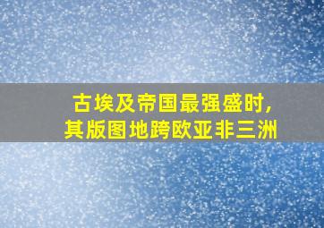 古埃及帝国最强盛时,其版图地跨欧亚非三洲