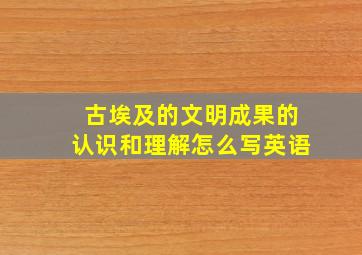 古埃及的文明成果的认识和理解怎么写英语