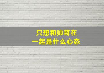 只想和帅哥在一起是什么心态