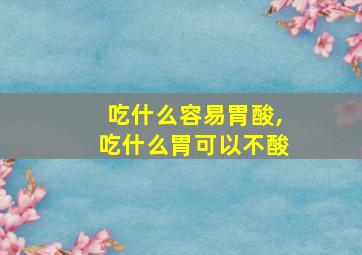 吃什么容易胃酸,吃什么胃可以不酸