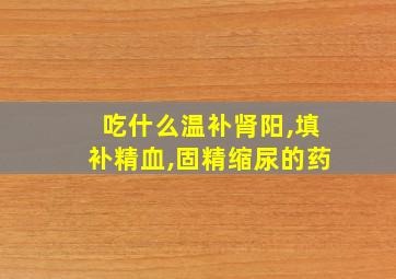 吃什么温补肾阳,填补精血,固精缩尿的药