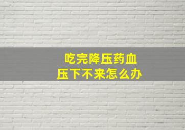 吃完降压药血压下不来怎么办