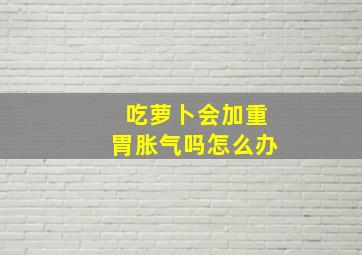 吃萝卜会加重胃胀气吗怎么办