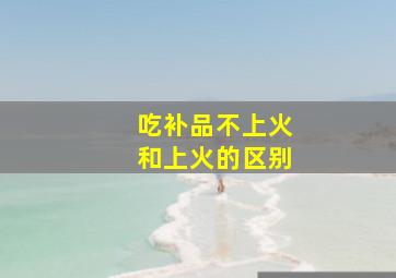 吃补品不上火和上火的区别