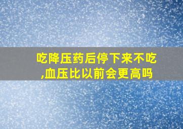 吃降压药后停下来不吃,血压比以前会更高吗