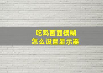 吃鸡画面模糊怎么设置显示器