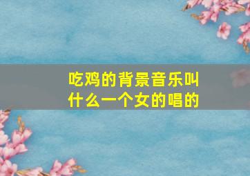 吃鸡的背景音乐叫什么一个女的唱的