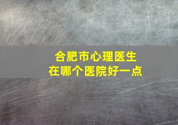 合肥市心理医生在哪个医院好一点