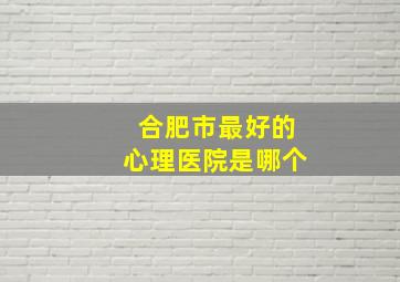 合肥市最好的心理医院是哪个