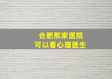 合肥那家医院可以看心理医生