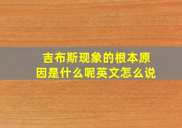 吉布斯现象的根本原因是什么呢英文怎么说