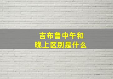 吉布鲁中午和晚上区别是什么