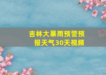 吉林大暴雨预警预报天气30天视频