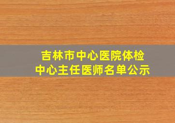 吉林市中心医院体检中心主任医师名单公示