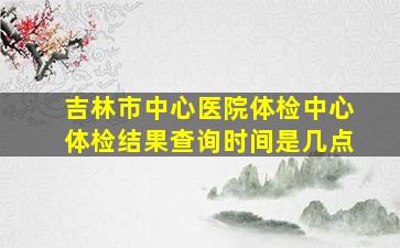 吉林市中心医院体检中心体检结果查询时间是几点