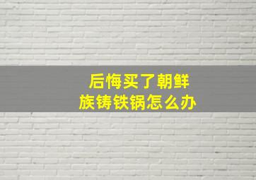 后悔买了朝鲜族铸铁锅怎么办