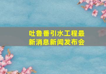 吐鲁番引水工程最新消息新闻发布会