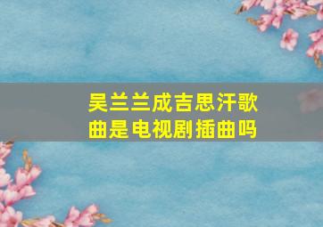 吴兰兰成吉思汗歌曲是电视剧插曲吗