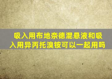 吸入用布地奈德混悬液和吸入用异丙托溴铵可以一起用吗