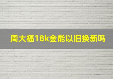 周大福18k金能以旧换新吗