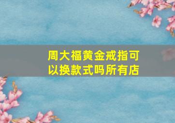 周大福黄金戒指可以换款式吗所有店