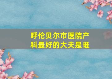 呼伦贝尔市医院产科最好的大夫是谁