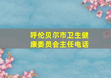 呼伦贝尔市卫生健康委员会主任电话