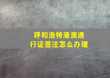 呼和浩特港澳通行证签注怎么办理