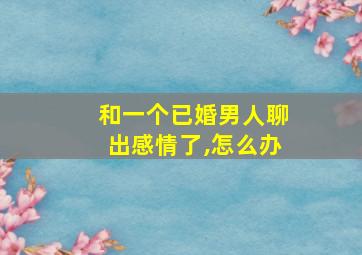 和一个已婚男人聊出感情了,怎么办