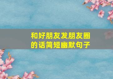 和好朋友发朋友圈的话简短幽默句子