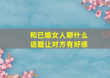 和已婚女人聊什么话题让对方有好感