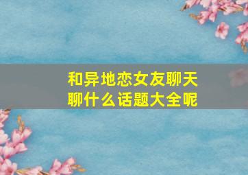 和异地恋女友聊天聊什么话题大全呢