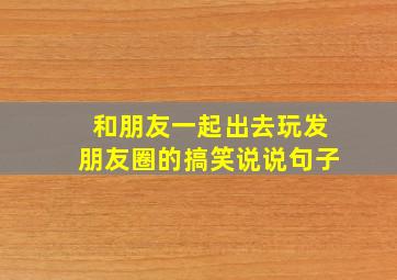 和朋友一起出去玩发朋友圈的搞笑说说句子