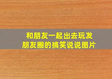 和朋友一起出去玩发朋友圈的搞笑说说图片