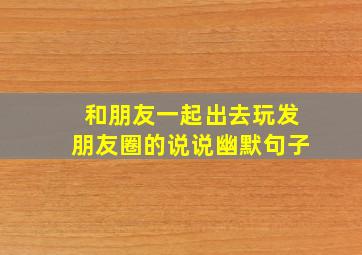 和朋友一起出去玩发朋友圈的说说幽默句子