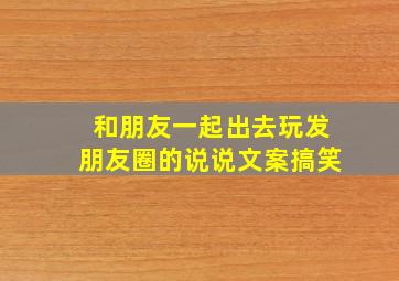 和朋友一起出去玩发朋友圈的说说文案搞笑