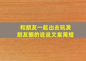 和朋友一起出去玩发朋友圈的说说文案简短