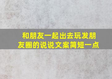 和朋友一起出去玩发朋友圈的说说文案简短一点