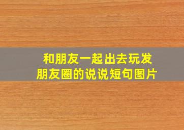 和朋友一起出去玩发朋友圈的说说短句图片