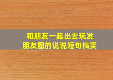 和朋友一起出去玩发朋友圈的说说短句搞笑