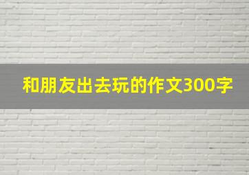 和朋友出去玩的作文300字