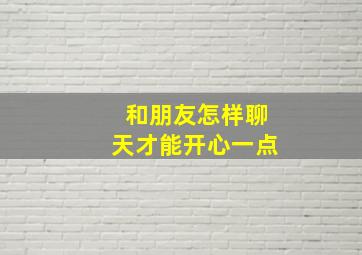 和朋友怎样聊天才能开心一点