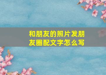 和朋友的照片发朋友圈配文字怎么写