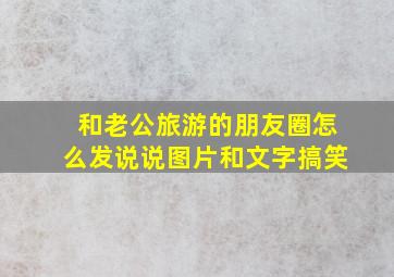 和老公旅游的朋友圈怎么发说说图片和文字搞笑